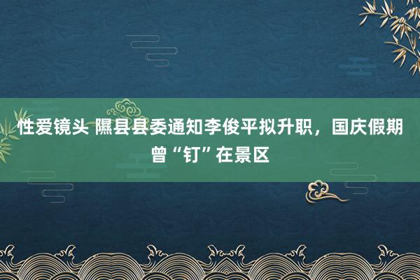 性爱镜头 隰县县委通知李俊平拟升职，国庆假期曾“钉”在景区