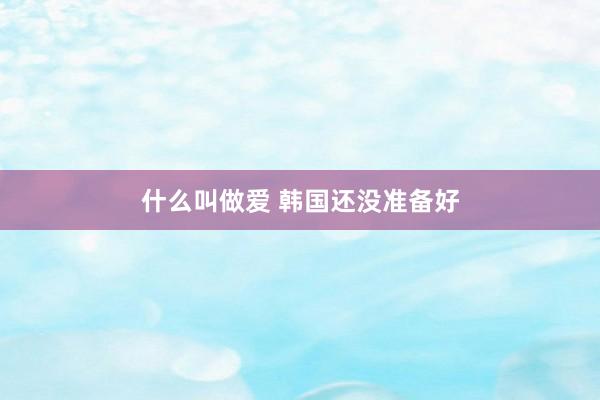 什么叫做爱 韩国还没准备好