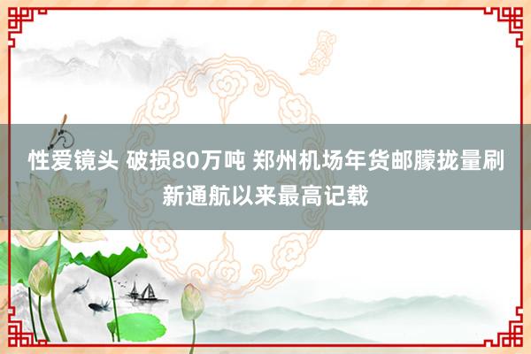 性爱镜头 破损80万吨 郑州机场年货邮朦拢量刷新通航以来最高记载