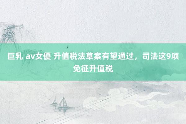 巨乳 av女優 升值税法草案有望通过，司法这9项免征升值税