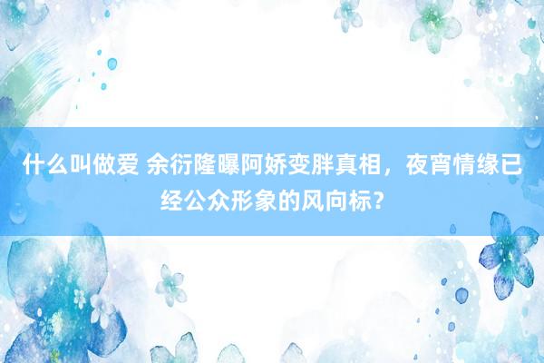 什么叫做爱 余衍隆曝阿娇变胖真相，夜宵情缘已经公众形象的风向标？