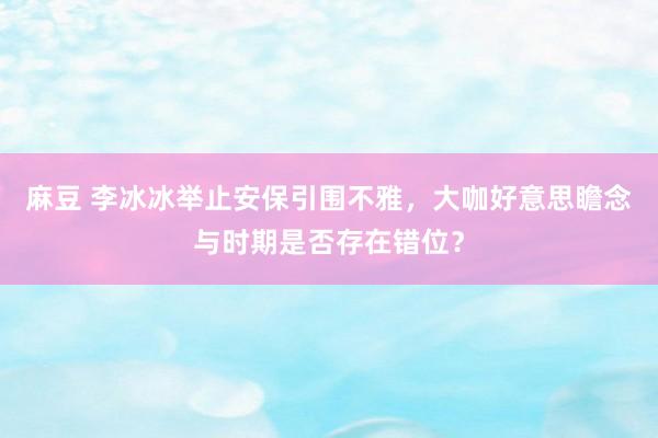 麻豆 李冰冰举止安保引围不雅，大咖好意思瞻念与时期是否存在错位？