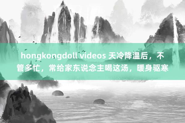 hongkongdoll videos 天冷降温后，不管多忙，常给家东说念主喝这汤，暖身驱寒