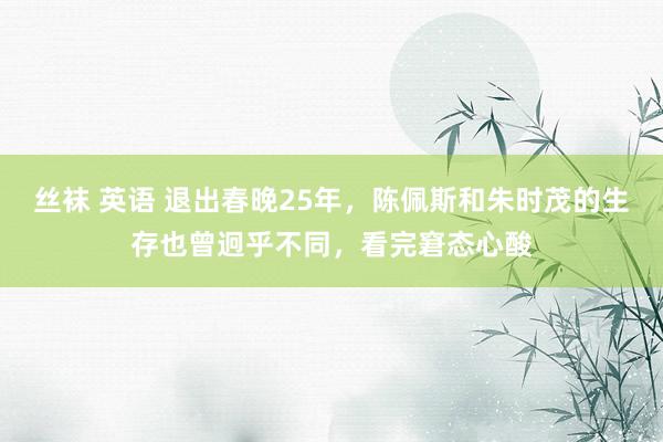 丝袜 英语 退出春晚25年，陈佩斯和朱时茂的生存也曾迥乎不同，看完窘态心酸