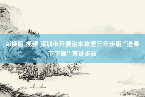ai换脸 视频 深圳市开展治本攻坚三年步履“送课下下层”宣讲步履