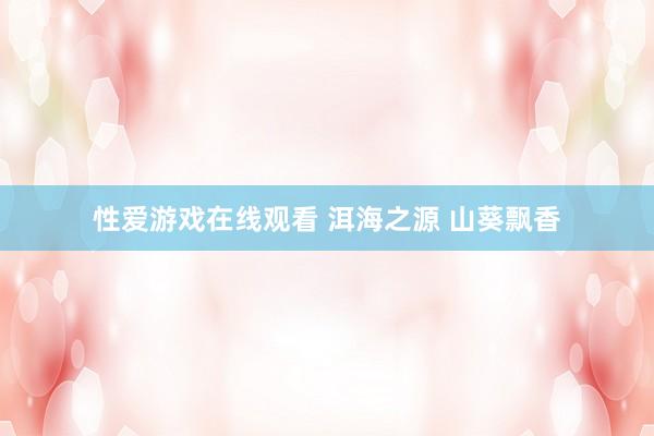 性爱游戏在线观看 洱海之源 山葵飘香