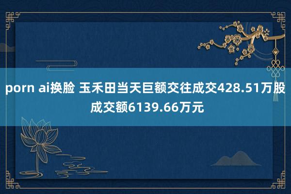 porn ai换脸 玉禾田当天巨额交往成交428.51万股 成交额6139.66万元