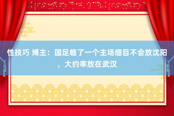性技巧 博主：国足临了一个主场细目不会放沈阳，大约率放在武汉