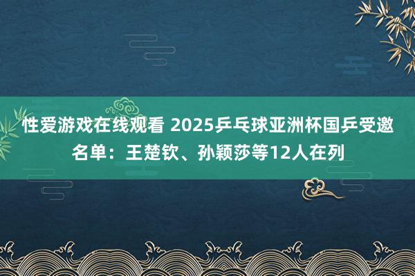 性爱游戏在线观看 2025乒乓球亚洲杯国乒受邀名单：王楚钦、孙颖莎等12人在列