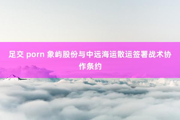 足交 porn 象屿股份与中远海运散运签署战术协作条约