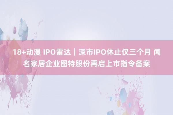 18+动漫 IPO雷达｜深市IPO休止仅三个月 闻名家居企业图特股份再启上市指令备案