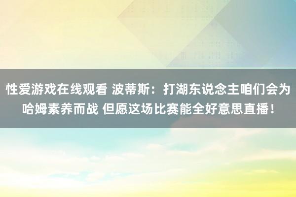 性爱游戏在线观看 波蒂斯：打湖东说念主咱们会为哈姆素养而战 但愿这场比赛能全好意思直播！