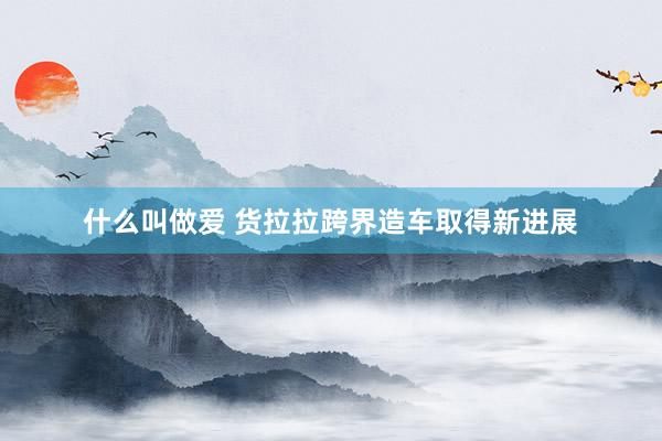 什么叫做爱 货拉拉跨界造车取得新进展
