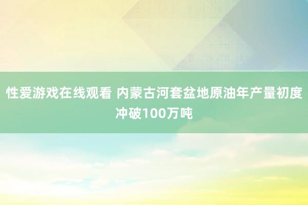 性爱游戏在线观看 内蒙古河套盆地原油年产量初度冲破100万吨