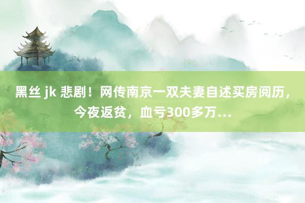 黑丝 jk 悲剧！网传南京一双夫妻自述买房阅历，今夜返贫，血亏300多万…