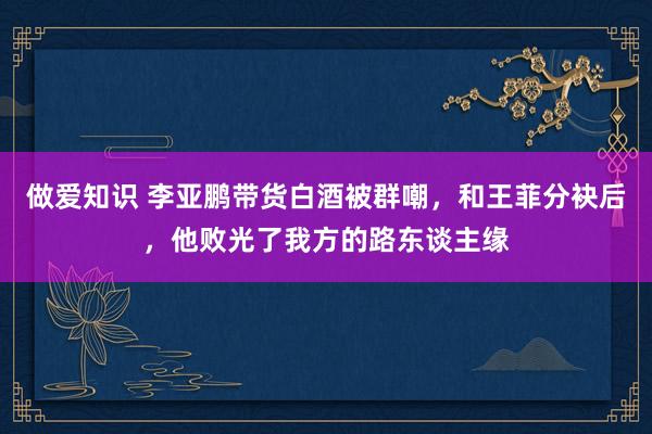 做爱知识 李亚鹏带货白酒被群嘲，和王菲分袂后，他败光了我方的路东谈主缘