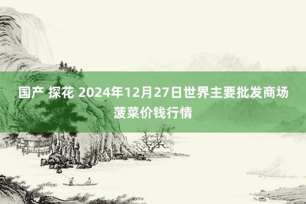 国产 探花 2024年12月27日世界主要批发商场菠菜价钱行情