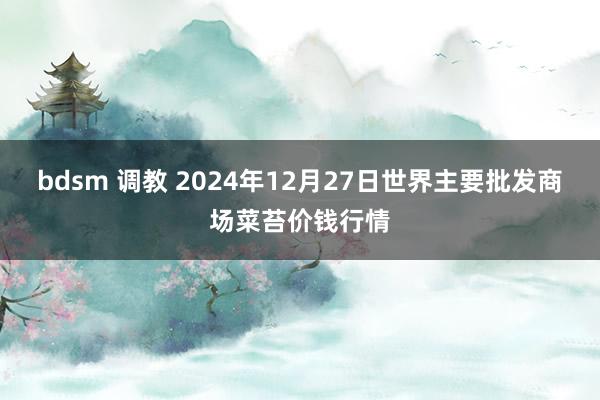 bdsm 调教 2024年12月27日世界主要批发商场菜苔价钱行情