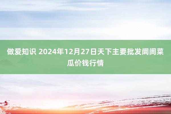 做爱知识 2024年12月27日天下主要批发阛阓菜瓜价钱行情