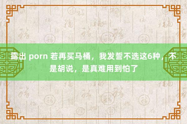 露出 porn 若再买马桶，我发誓不选这6种，不是胡说，是真难用到怕了
