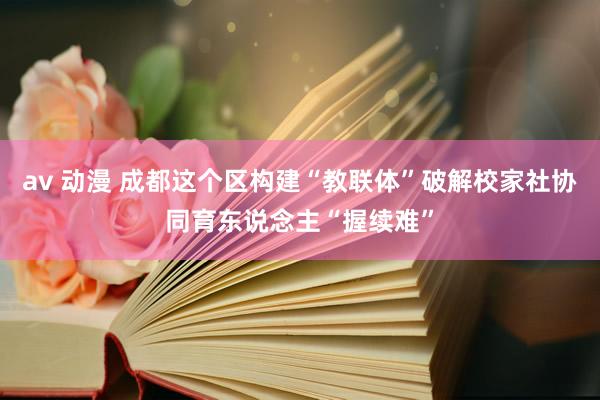 av 动漫 成都这个区构建“教联体”破解校家社协同育东说念主“握续难”