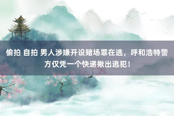 偷拍 自拍 男人涉嫌开设赌场罪在逃，呼和浩特警方仅凭一个快递揪出逃犯！