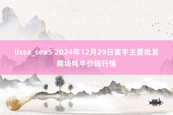 lissa_sex5 2024年12月29日寰宇主要批发商场牦牛价钱行情