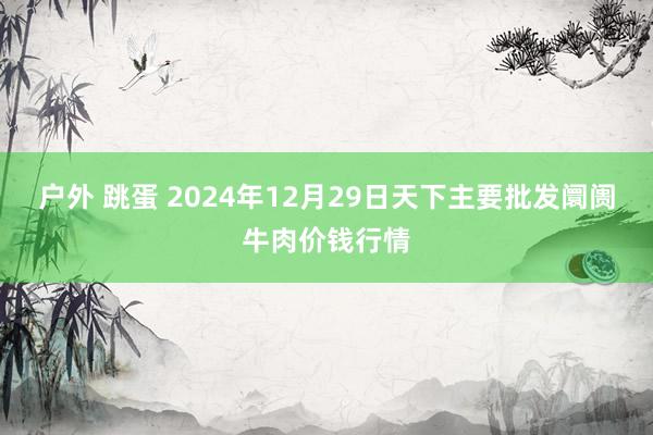 户外 跳蛋 2024年12月29日天下主要批发阛阓牛肉价钱行情