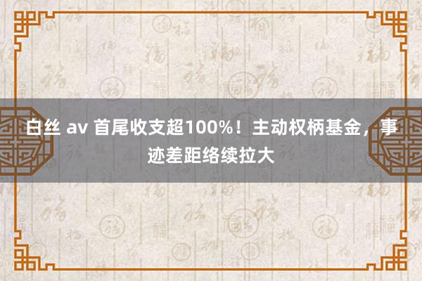 白丝 av 首尾收支超100%！主动权柄基金，事迹差距络续拉大
