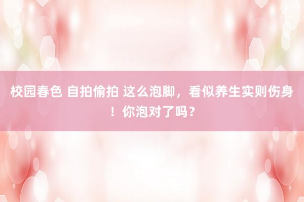 校园春色 自拍偷拍 这么泡脚，看似养生实则伤身！你泡对了吗？