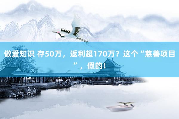 做爱知识 存50万，返利超170万？这个“慈善项目”，假的！