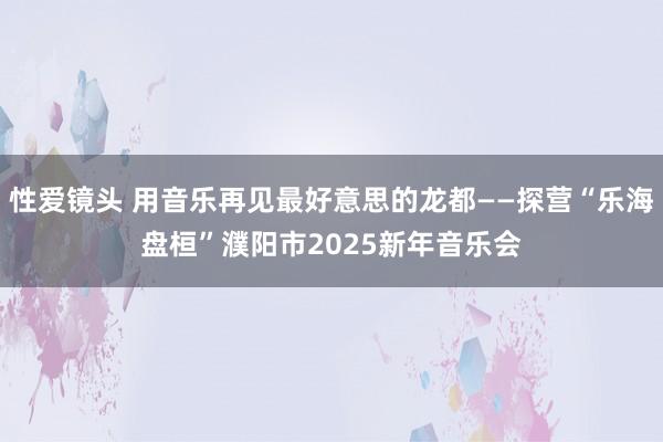 性爱镜头 用音乐再见最好意思的龙都——探营“乐海盘桓”濮阳市2025新年音乐会