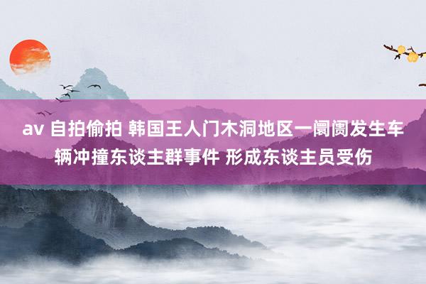 av 自拍偷拍 韩国王人门木洞地区一阛阓发生车辆冲撞东谈主群事件 形成东谈主员受伤