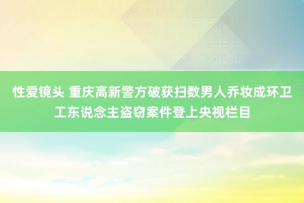 性爱镜头 重庆高新警方破获扫数男人乔妆成环卫工东说念主盗窃案件登上央视栏目