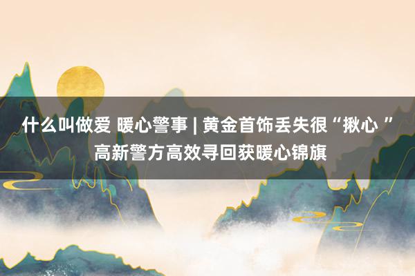 什么叫做爱 暖心警事 | 黄金首饰丢失很“揪心 ” 高新警方高效寻回获暖心锦旗