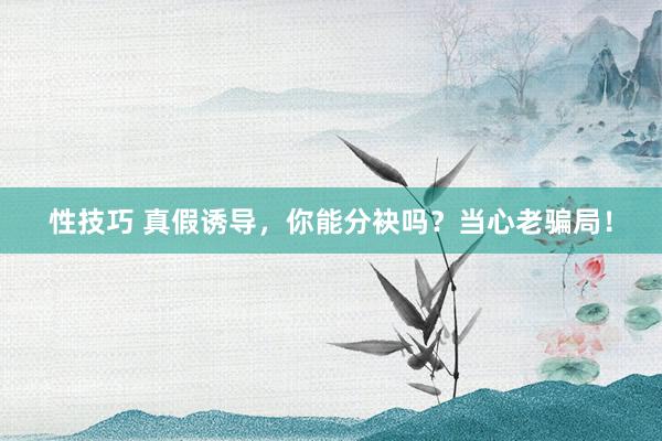 性技巧 真假诱导，你能分袂吗？当心老骗局！