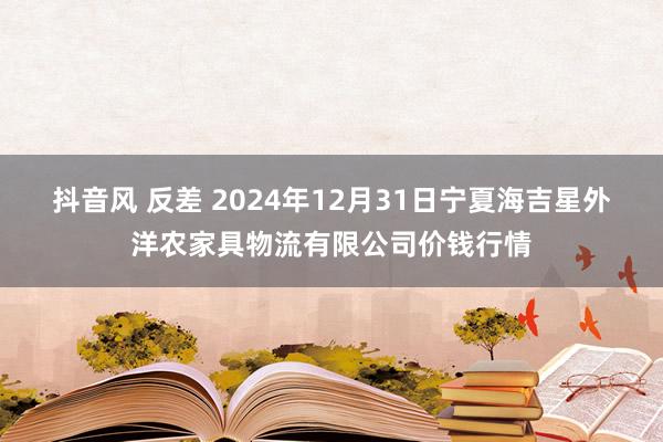 抖音风 反差 2024年12月31日宁夏海吉星外洋农家具物流有限公司价钱行情