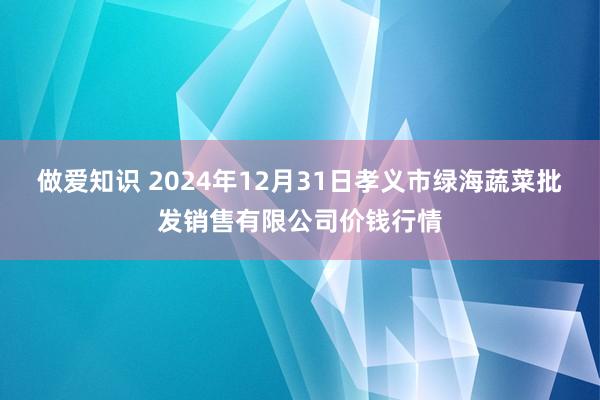 做爱知识 2024年12月31日孝义市绿海蔬菜批发销售有限公司价钱行情