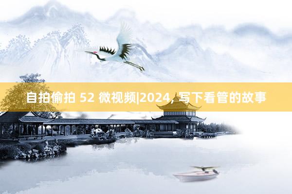 自拍偷拍 52 微视频|2024， 写下看管的故事