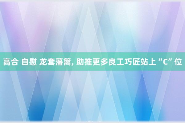 高合 自慰 龙套藩篱， 助推更多良工巧匠站上“C”位