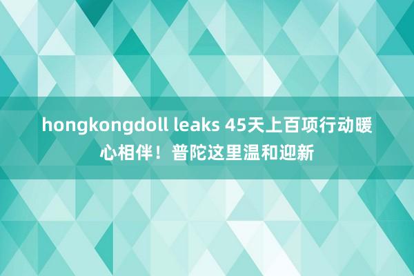 hongkongdoll leaks 45天上百项行动暖心相伴！普陀这里温和迎新