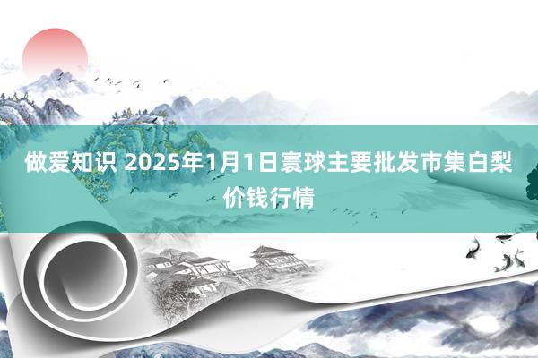 做爱知识 2025年1月1日寰球主要批发市集白梨价钱行情