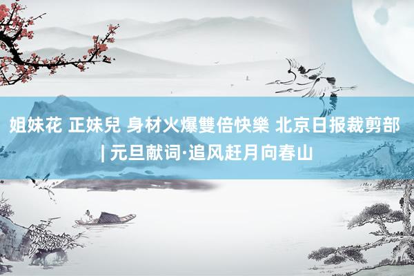 姐妹花 正妹兒 身材火爆雙倍快樂 北京日报裁剪部 | 元旦献词·追风赶月向春山