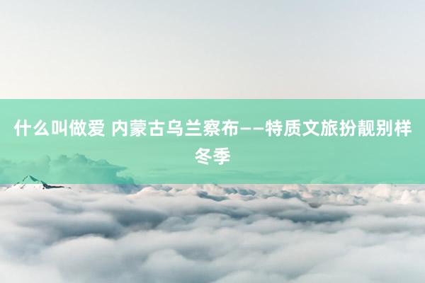 什么叫做爱 内蒙古乌兰察布——特质文旅扮靓别样冬季