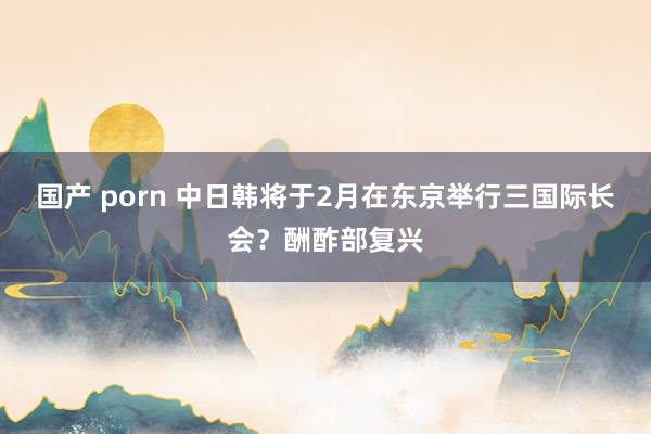 国产 porn 中日韩将于2月在东京举行三国际长会？酬酢部复兴