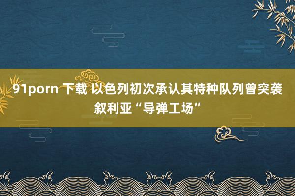91porn 下载 以色列初次承认其特种队列曾突袭叙利亚“导弹工场”