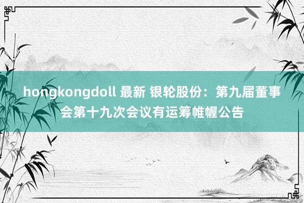 hongkongdoll 最新 银轮股份：第九届董事会第十九次会议有运筹帷幄公告