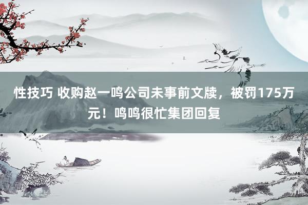 性技巧 收购赵一鸣公司未事前文牍，被罚175万元！鸣鸣很忙集团回复