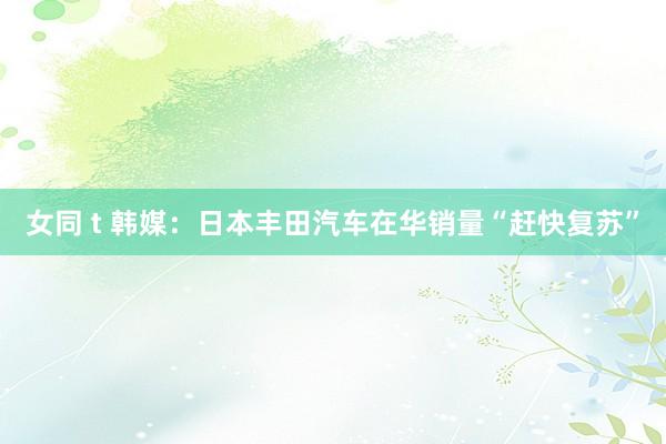 女同 t 韩媒：日本丰田汽车在华销量“赶快复苏”