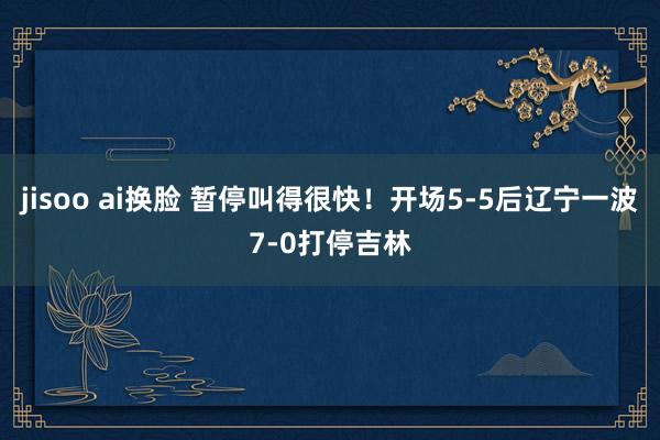 jisoo ai换脸 暂停叫得很快！开场5-5后辽宁一波7-0打停吉林